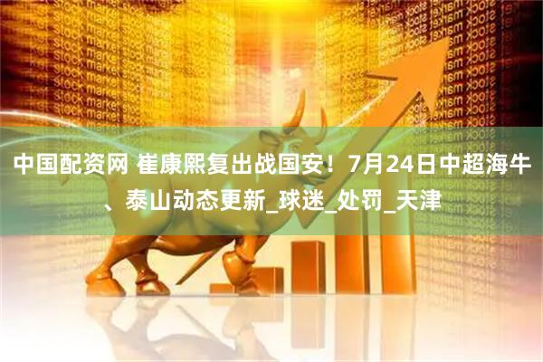 中国配资网 崔康熙复出战国安！7月24日中超海牛、泰山动态更新_球迷_处罚_天津